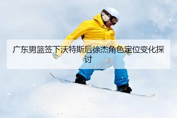 广东男篮签下沃特斯后徐杰角色定位变化探讨