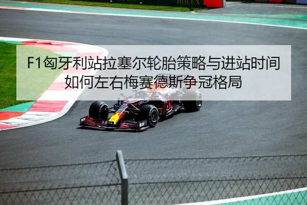 F1匈牙利站拉塞尔轮胎策略与进站时间如何左右梅赛德斯争冠格局
