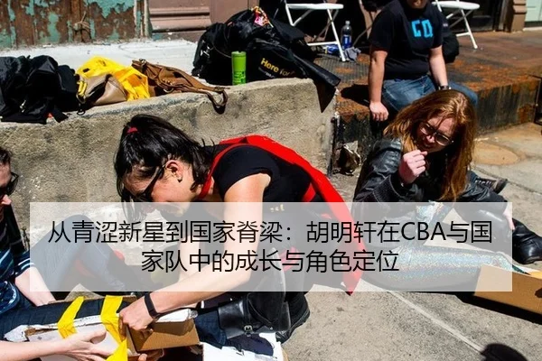 从青涩新星到国家脊梁：胡明轩在CBA与国家队中的成长与角色定位